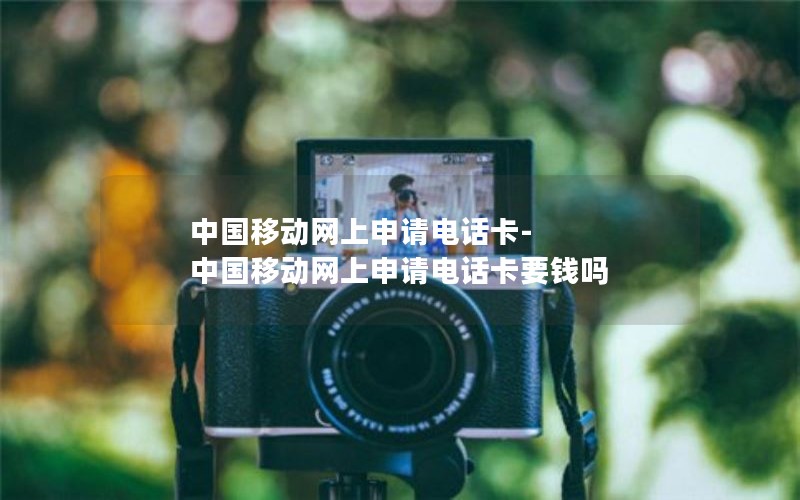 中国移动网上申请电话卡-中国移动网上申请电话卡要钱吗