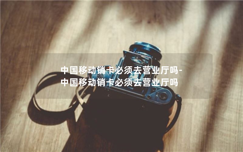 中国移动销卡必须去营业厅吗-中国移动销卡必须去营业厅吗