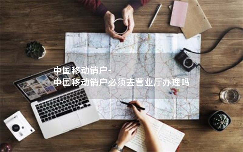 中国移动销户-中国移动销户必须去营业厅办理吗