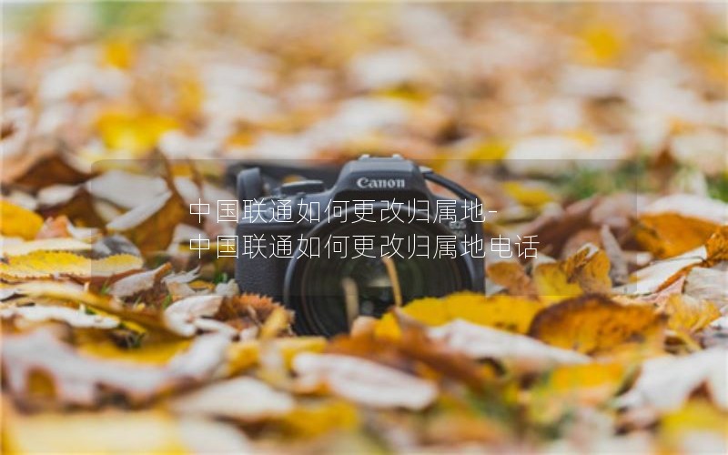 中国联通如何更改归属地-中国联通如何更改归属地电话