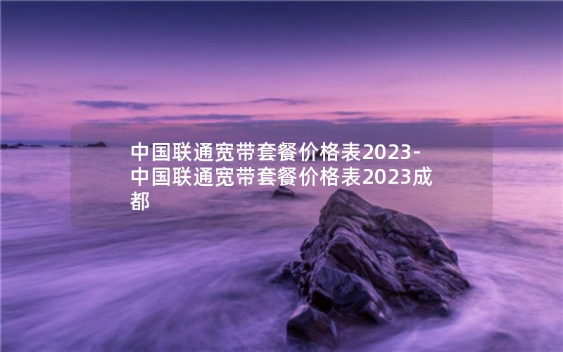 中国联通宽带套餐价格表2023-中国联通宽带套餐价格表2023成都