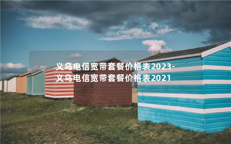 义乌电信宽带套餐价格表2023-义乌电信宽带套餐价格表2021