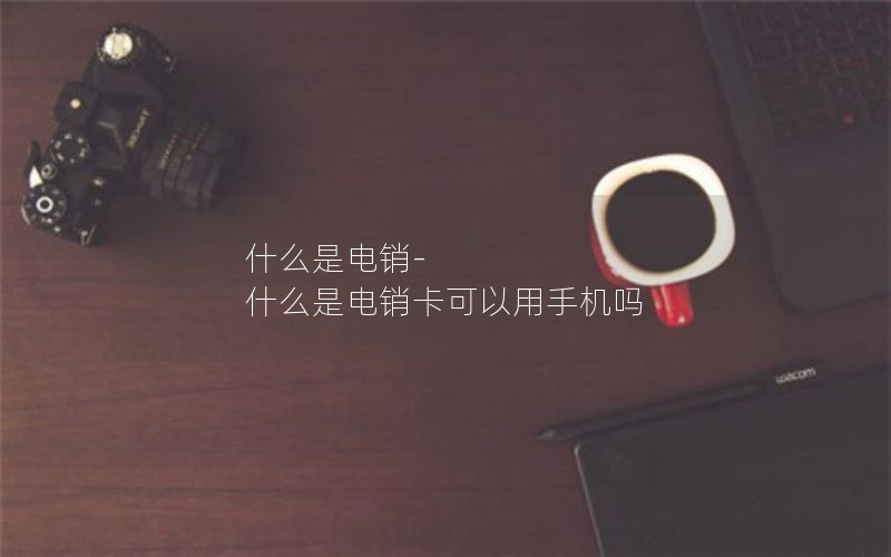 什么是电销-什么是电销卡可以用手机吗