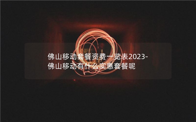 佛山移动套餐资费一览表2023-佛山移动有什么实惠套餐呢