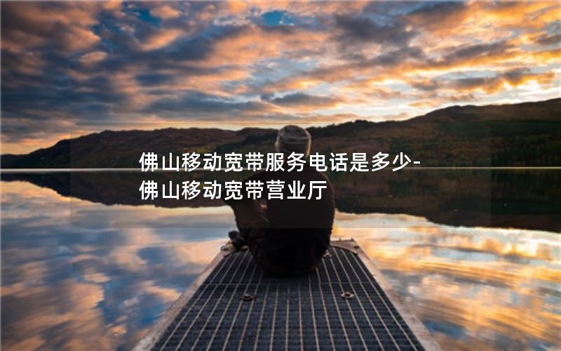 佛山移动宽带服务电话是多少-佛山移动宽带营业厅