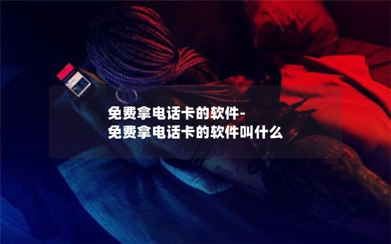 免费拿电话卡的软件-免费拿电话卡的软件叫什么