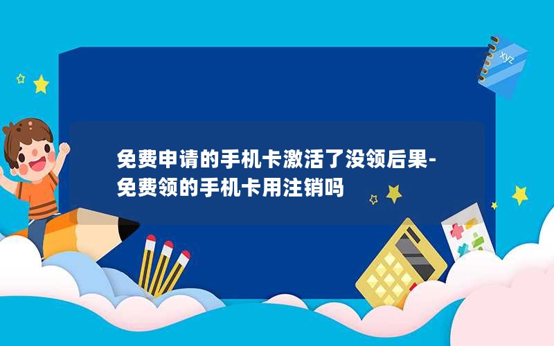 免费申请的手机卡激活了没领后果-免费领的手机卡用注销吗