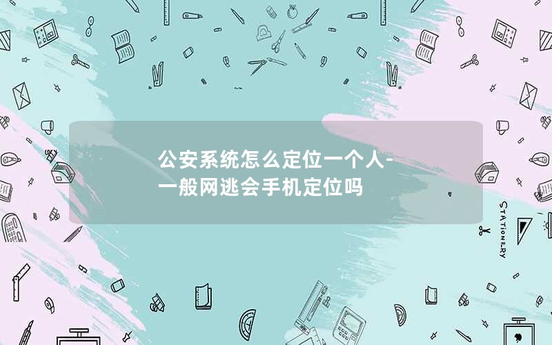 公安系统怎么定位一个人-一般网逃会手机定位吗