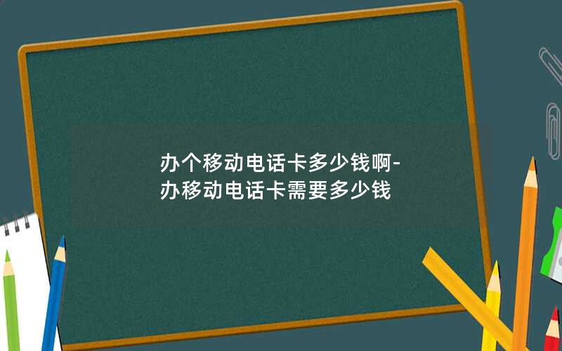 办个移动电话卡多少钱啊-办移动电话卡需要多少钱