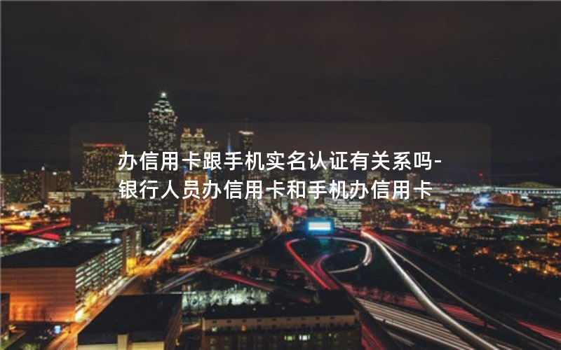 办信用卡跟手机实名认证有关系吗-银行人员办信用卡和手机办信用卡