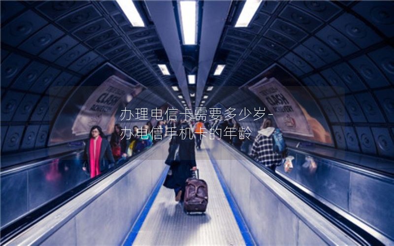 办理电信卡需要多少岁-办电信手机卡的年龄