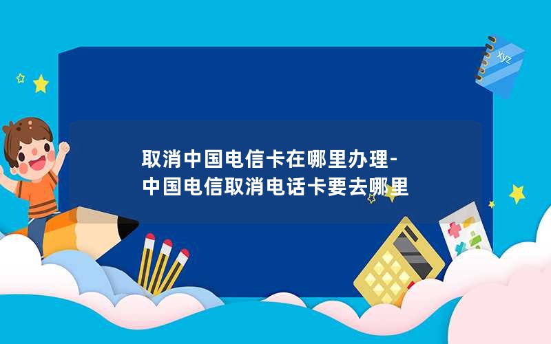 取消中国电信卡在哪里办理-中国电信取消电话卡要去哪里