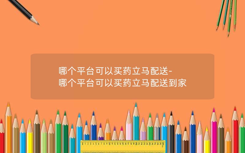 哪个平台可以买药立马配送-哪个平台可以买药立马配送到家