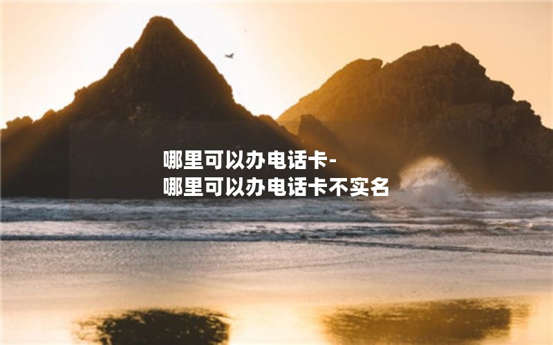 哪里可以办电话卡-哪里可以办电话卡不实名