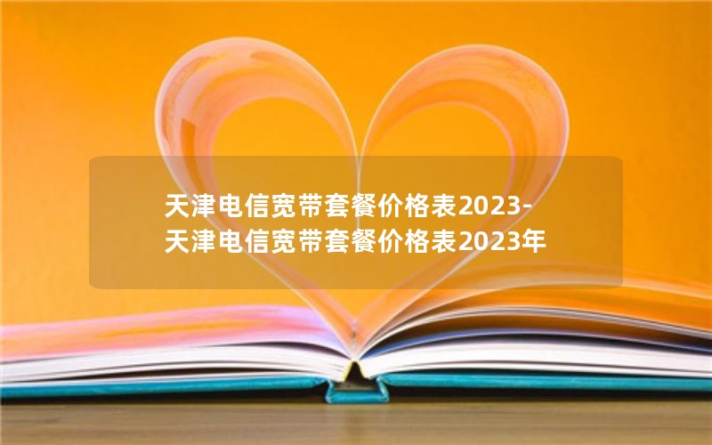 天津电信宽带套餐价格表2023-天津电信宽带套餐价格表2023年