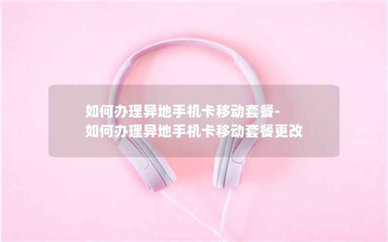 如何办理异地手机卡移动套餐-如何办理异地手机卡移动套餐更改