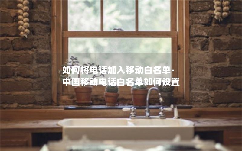 如何将电话加入移动白名单-中国移动电话白名单如何设置