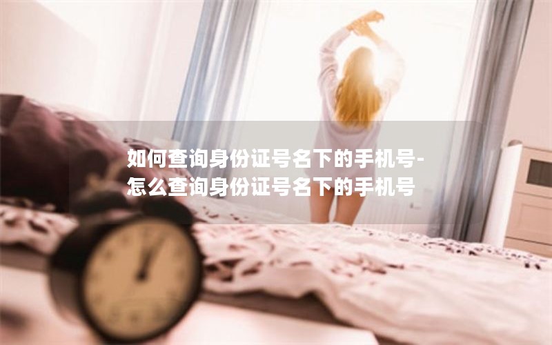 如何查询身份证号名下的手机号-怎么查询身份证号名下的手机号