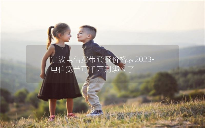 宁波电信宽带套餐价格表2023-电信宽带可千万别绑卡了