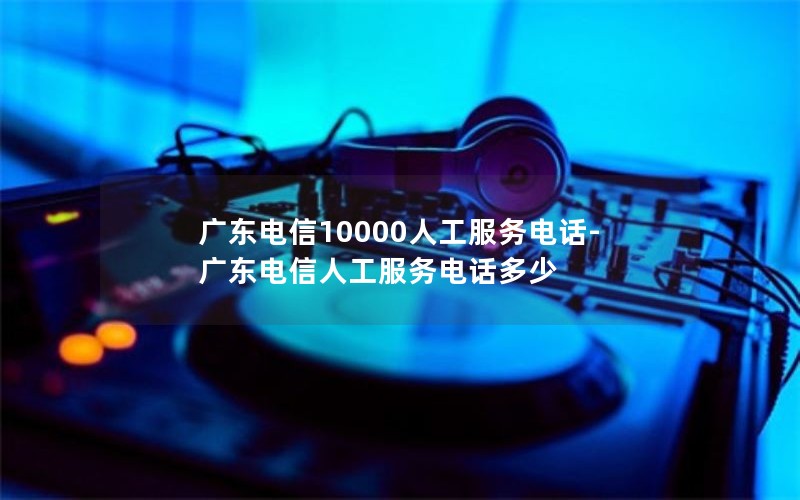 广东电信10000人工服务电话-广东电信人工服务电话多少