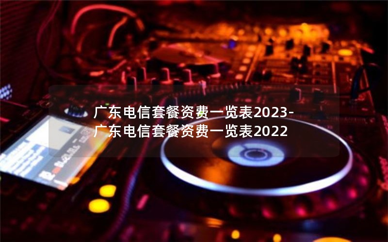 广东电信套餐资费一览表2023-广东电信套餐资费一览表2022