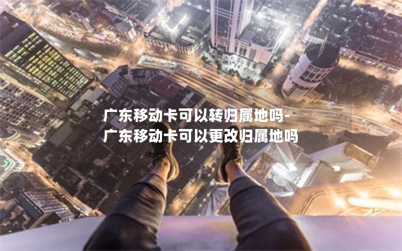 广东移动卡可以转归属地吗-广东移动卡可以更改归属地吗