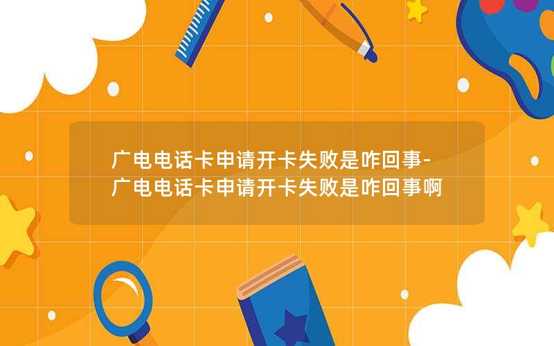 广电电话卡申请开卡失败是咋回事-广电电话卡申请开卡失败是咋回事啊