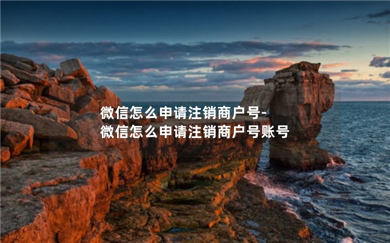 微信怎么申请注销商户号-微信怎么申请注销商户号账号