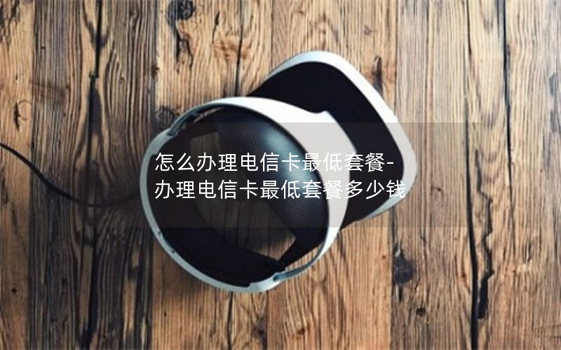 怎么办理电信卡最低套餐-办理电信卡最低套餐多少钱