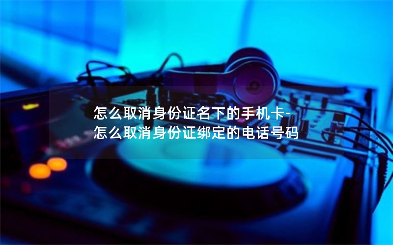 怎么取消身份证名下的手机卡-怎么取消身份证绑定的电话号码