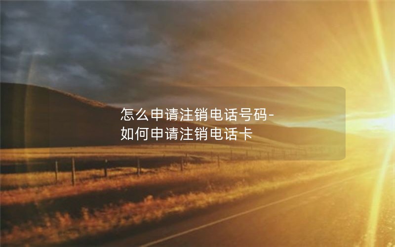 怎么申请注销电话号码-如何申请注销电话卡