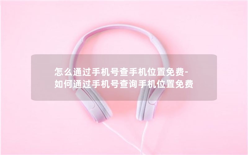 怎么通过手机号查手机位置免费-如何通过手机号查询手机位置免费