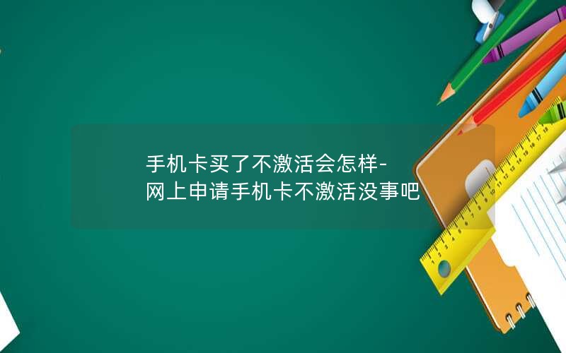 手机卡买了不激活会怎样-网上申请手机卡不激活没事吧