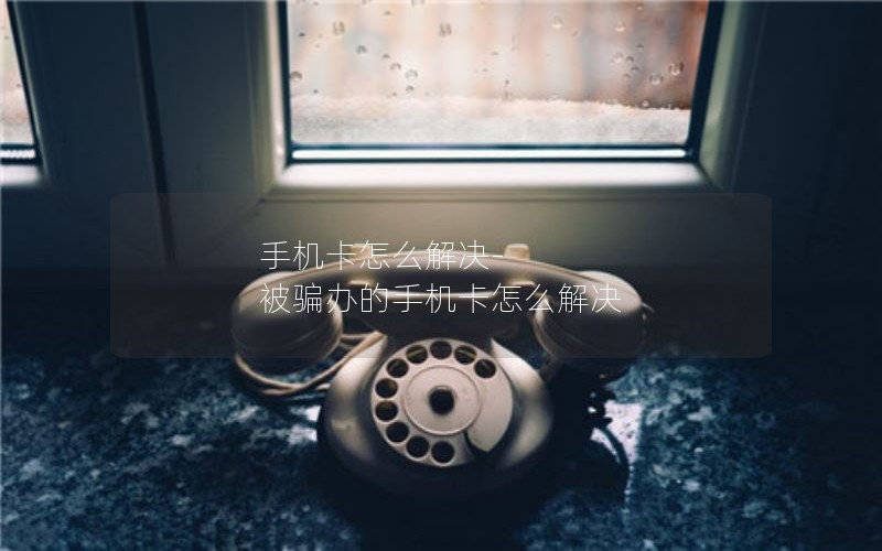 手机卡怎么解决-被骗办的手机卡怎么解决