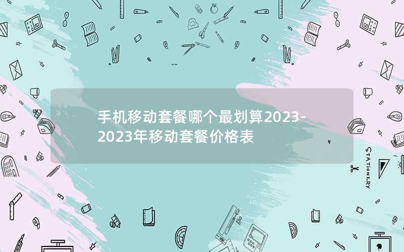 手机移动套餐哪个最划算2023-2023年移动套餐价格表