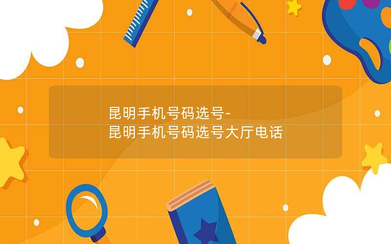 昆明手机号码选号-昆明手机号码选号大厅电话