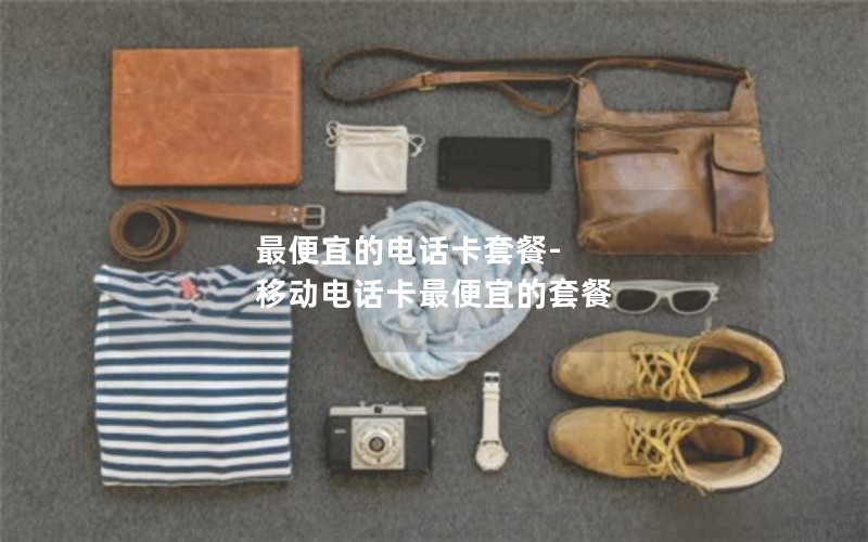 最便宜的电话卡套餐-移动电话卡最便宜的套餐