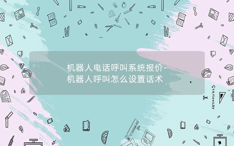 机器人电话呼叫系统报价-机器人呼叫怎么设置话术