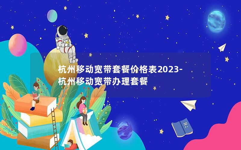 杭州移动宽带套餐价格表2023-杭州移动宽带办理套餐