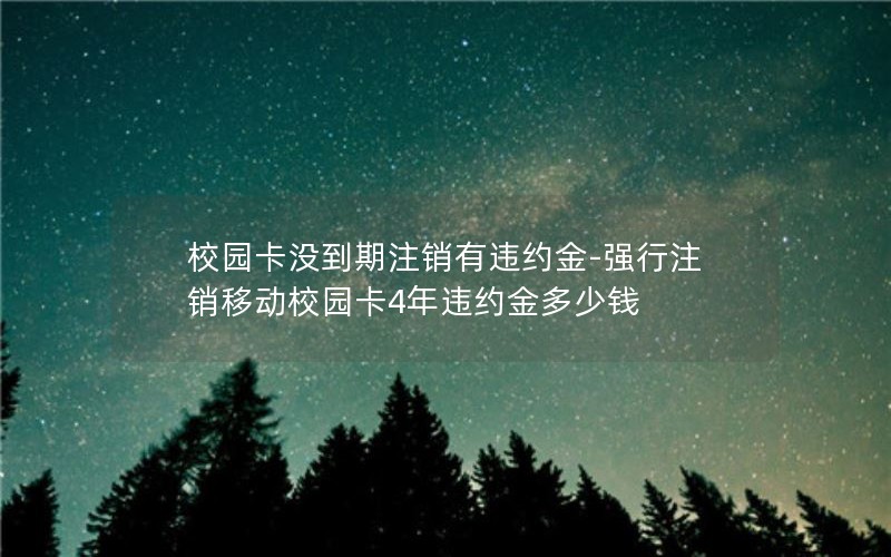 校园卡没到期注销有违约金-强行注销移动校园卡4年违约金多少钱