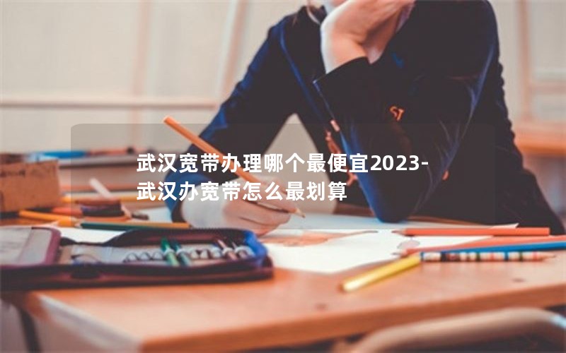 武汉宽带办理哪个最便宜2023-武汉办宽带怎么最划算