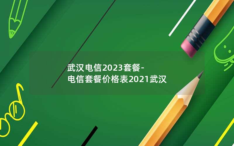 武汉电信2023套餐-电信套餐价格表2021武汉