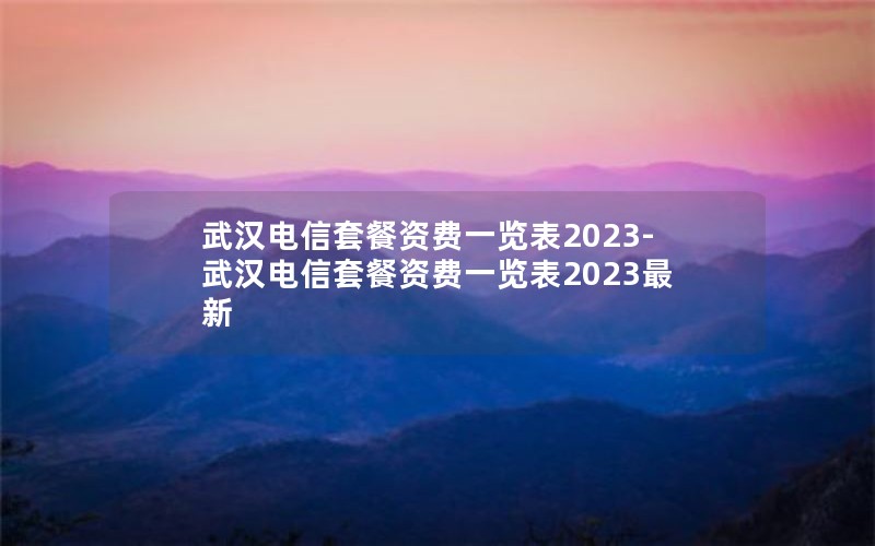 武汉电信套餐资费一览表2023-武汉电信套餐资费一览表2023最新