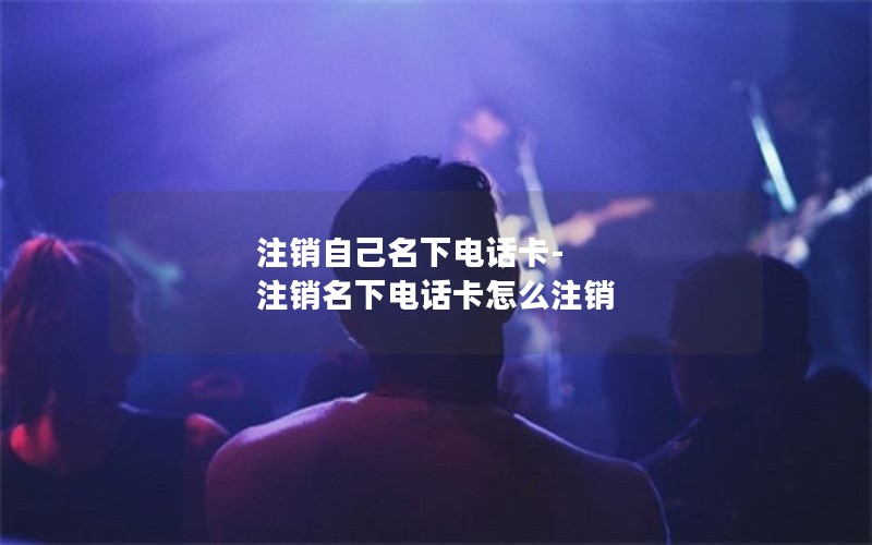 注销自己名下电话卡-注销名下电话卡怎么注销