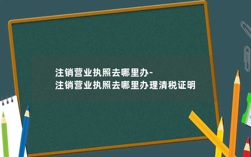 注销营业执照去哪里办-注销营业执照去哪里办理清税证明