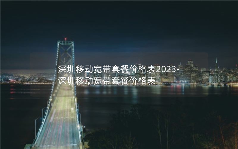 深圳移动宽带套餐价格表2023-深圳移动宽带套餐价格表