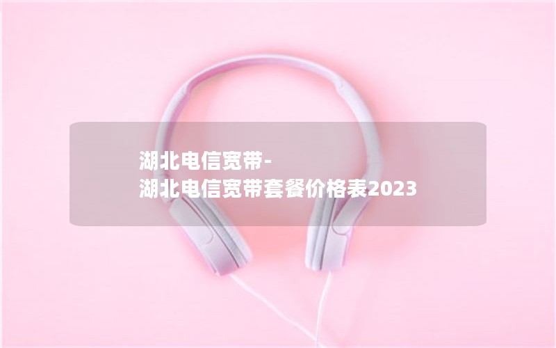 湖北电信宽带-湖北电信宽带套餐价格表2023