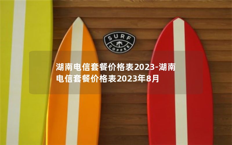湖南电信套餐价格表2023-湖南电信套餐价格表2023年8月