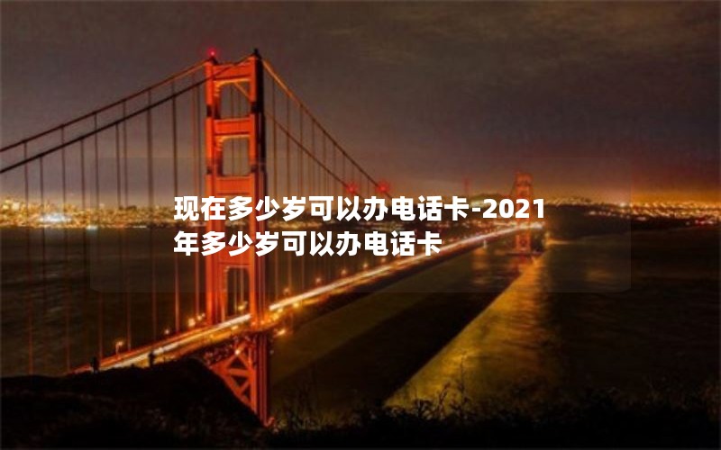 现在多少岁可以办电话卡-2021年多少岁可以办电话卡