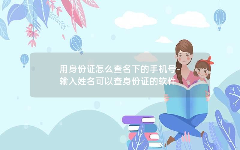 用身份证怎么查名下的手机号-输入姓名可以查身份证的软件